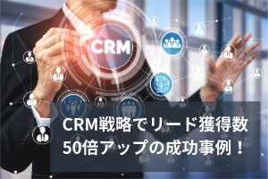 CRM戦略でリード獲得数50倍アップの成功事例！