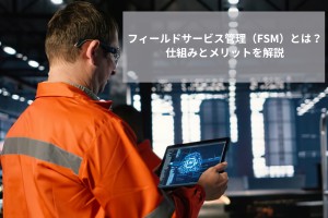 フィールドサービス管理（FSM）とは？仕組みとメリットをわかりやすく解説