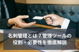 名刺管理とは？管理ツールの役割・必要性を徹底解説